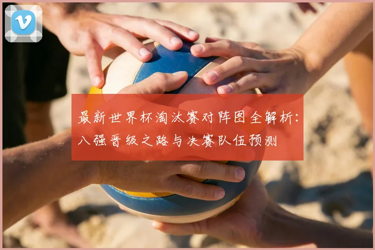 最新世界杯淘汰赛对阵图全解析:八强晋级之路与决赛队伍预测