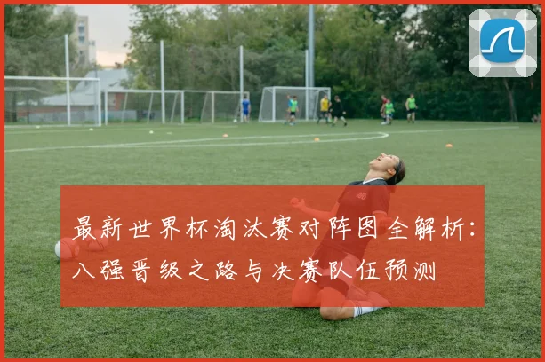 最新世界杯淘汰赛对阵图全解析：八强晋级之路与决赛队伍预测