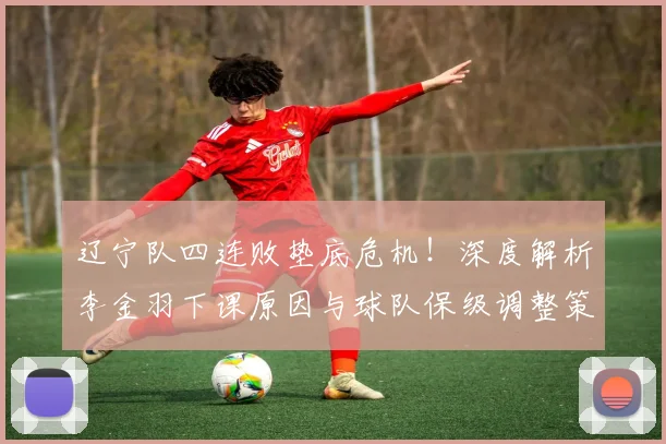 辽宁队四连败垫底危机!深度解析李金羽下课原因与球队保级调整策略