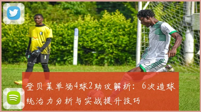 登贝莱单场4球2助攻解析:6次造球统治力分析与实战提升技巧