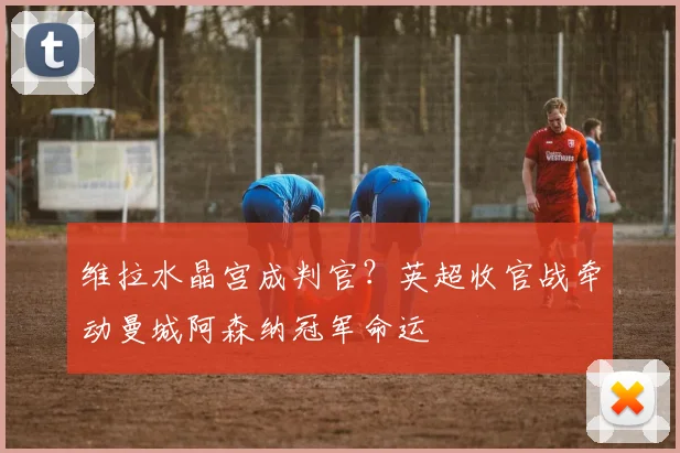 维拉水晶宫成判官？英超收官战牵动曼城阿森纳冠军命运
