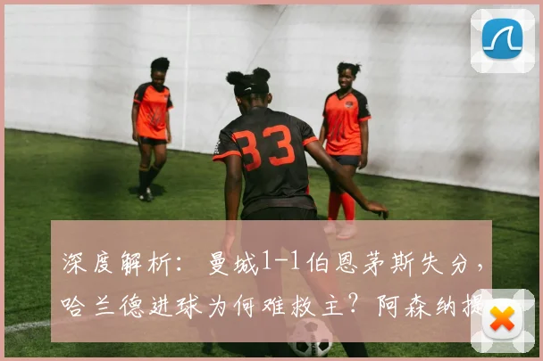 深度解析：曼城1-1伯恩茅斯失分，哈兰德进球为何难救主？阿森纳提前夺冠背后