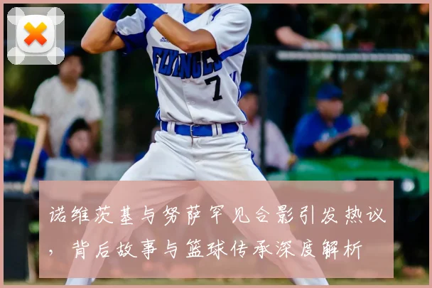 诺维茨基与努萨罕见合影引发热议,背后故事与篮球传承深度解析