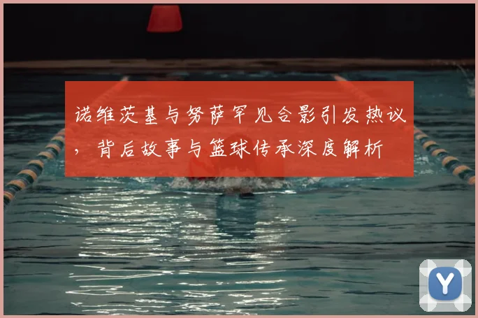 诺维茨基与努萨罕见合影引发热议，背后故事与篮球传承深度解析